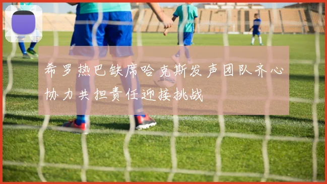 希罗热巴缺席哈克斯发声团队齐心协力共担责任迎接挑战