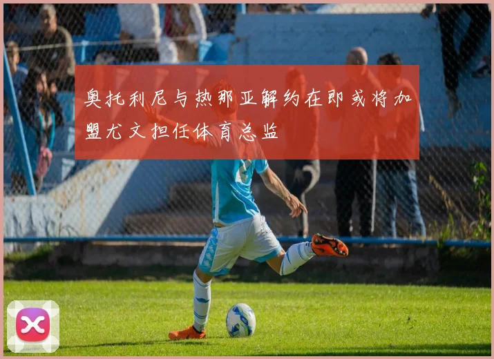 奥托利尼与热那亚解约在即或将加盟尤文担任体育总监