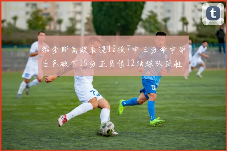 维金斯高效表现12投7中三分命中率出色砍下19分正负值12助球队获胜
