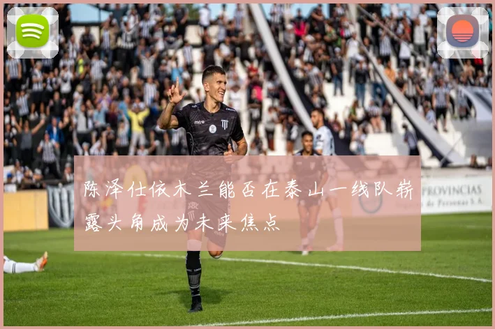 陈泽仕依木兰能否在泰山一线队崭露头角成为未来焦点