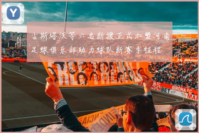 古斯塔沃等六名新援正式加盟河南足球俱乐部助力球队新赛季征程