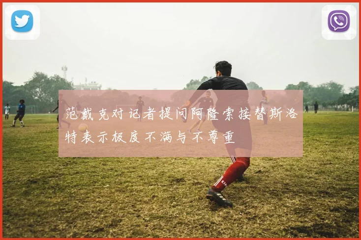 范戴克对记者提问阿隆索接替斯洛特表示极度不满与不尊重