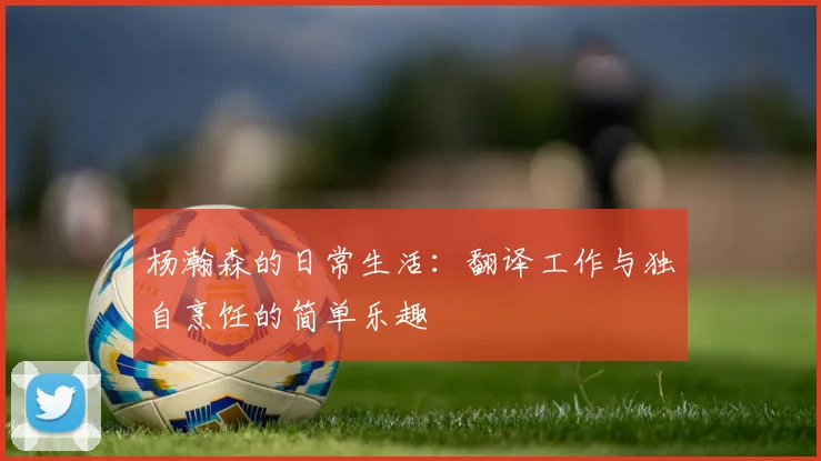 杨瀚森的日常生活：翻译工作与独自烹饪的简单乐趣