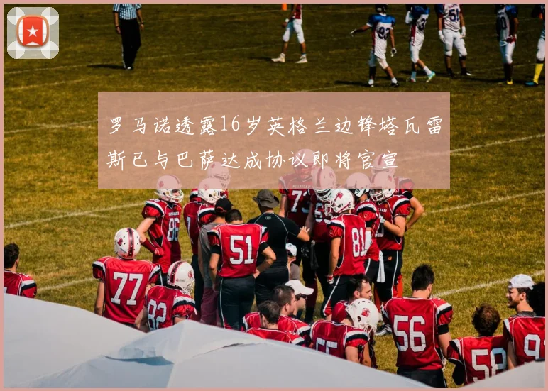 罗马诺透露16岁英格兰边锋塔瓦雷斯已与巴萨达成协议即将官宣