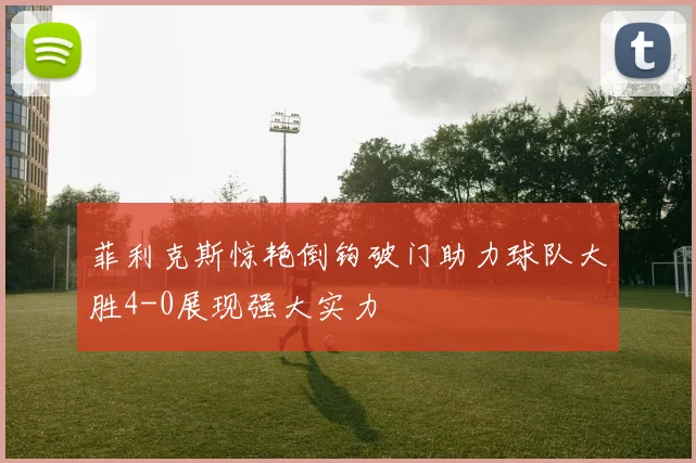 菲利克斯惊艳倒钩破门助力球队大胜4-0展现强大实力