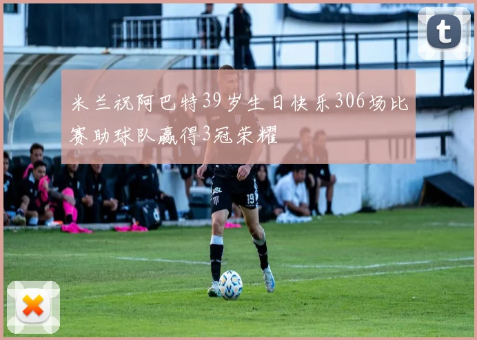 米兰祝阿巴特39岁生日快乐306场比赛助球队赢得3冠荣耀