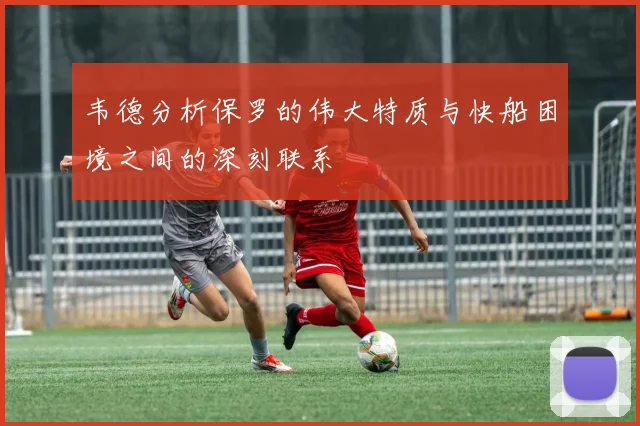 韦德分析保罗的伟大特质与快船困境之间的深刻联系