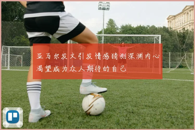 亚马尔发文引发情感猜测深渊内心渴望成为众人期待的自己