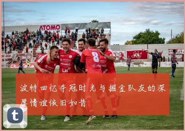 波特回忆夺冠时光与掘金队友的深厚情谊依旧如昔