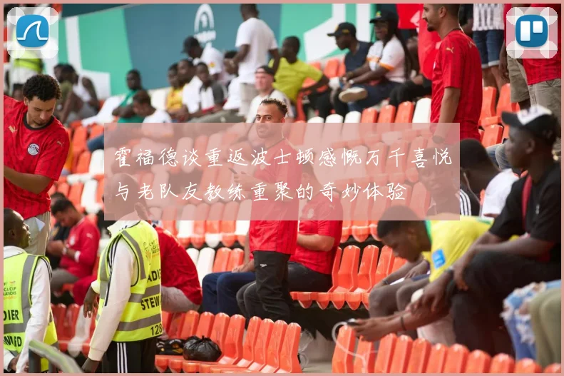 霍福德谈重返波士顿感慨万千喜悦与老队友教练重聚的奇妙体验