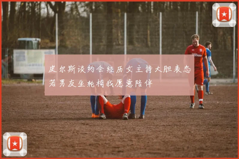 皮尔斯谈约会经历女主持大胆表态若男友坐轮椅我愿意陪伴