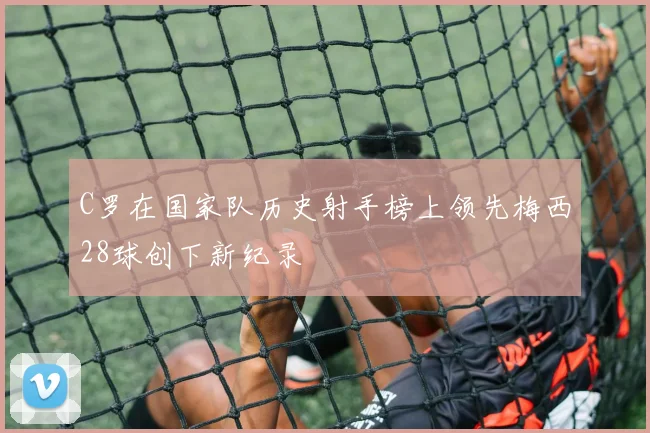 C罗在国家队历史射手榜上领先梅西28球创下新纪录