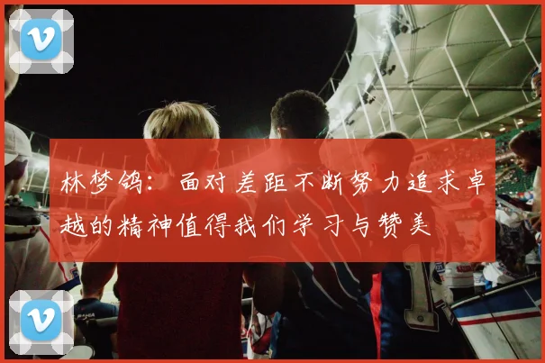 林梦鸽：面对差距不断努力追求卓越的精神值得我们学习与赞美