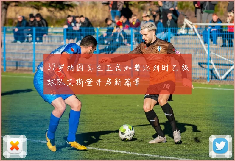 37岁纳因戈兰正式加盟比利时乙级球队艾斯登开启新篇章